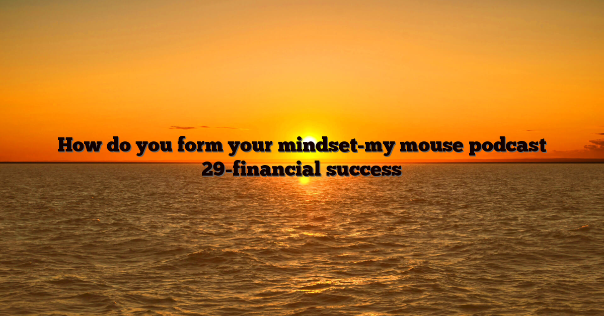 How do you form your mindset-my mouse podcast 29-financial success